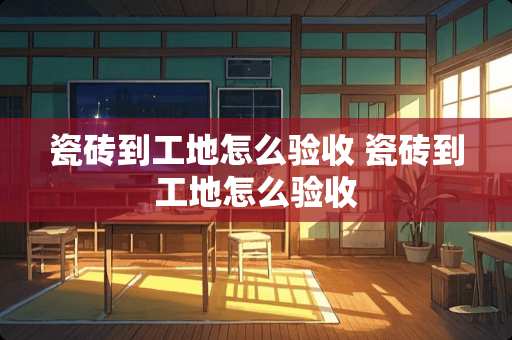 瓷砖到工地怎么验收 瓷砖到工地怎么验收