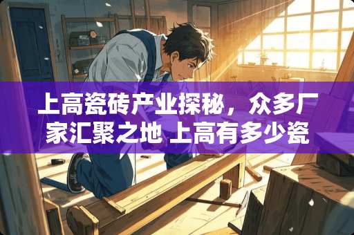 上高瓷砖产业探秘，众多厂家汇聚之地 上高有多少瓷砖厂