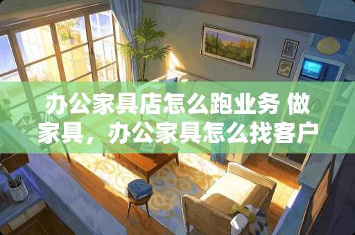 办公家具店怎么跑业务 做家具，办公家具怎么找客户