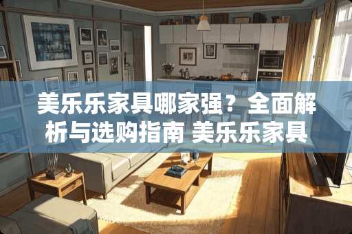 美乐乐家具哪家强？全面解析与选购指南 美乐乐家具哪里的