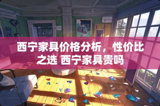 西宁家具价格分析，性价比之选 西宁家具贵吗