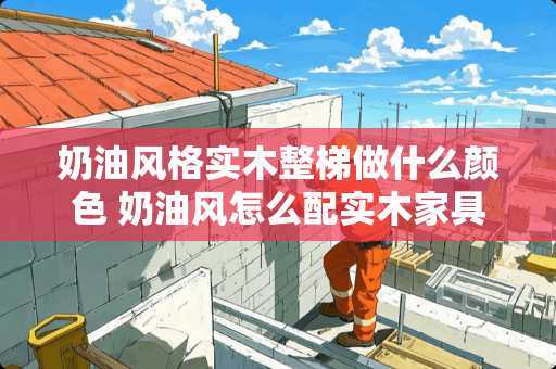 奶油风格实木整梯做什么颜色 奶油风怎么配实木家具