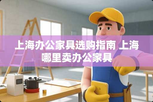 上海办公家具选购指南 上海哪里卖办公家具