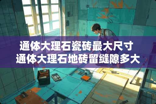 通体大理石瓷砖最大尺寸 通体大理石地砖留缝隙多大合适