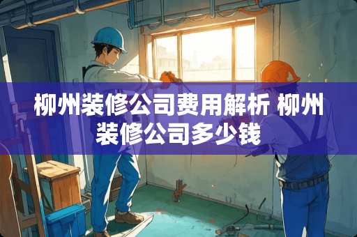 柳州装修公司费用解析 柳州装修公司多少钱