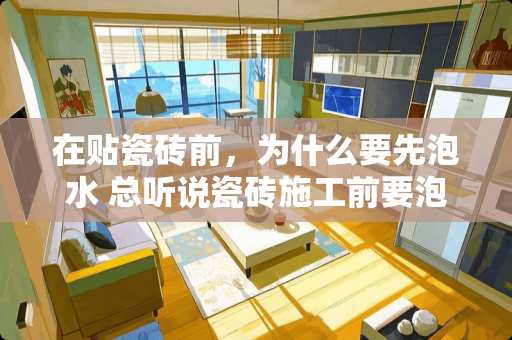 在贴瓷砖前，为什么要先泡水 总听说瓷砖施工前要泡水，那泡多久