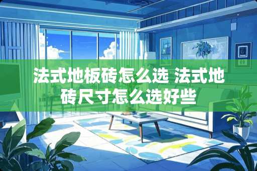 法式地板砖怎么选 法式地砖尺寸怎么选好些