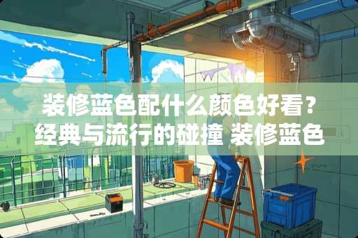 装修蓝色配什么颜色好看？经典与流行的碰撞 装修蓝色配什么颜色好看