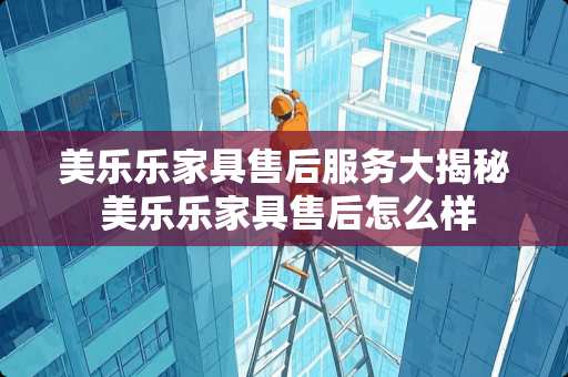 美乐乐家具售后服务大揭秘 美乐乐家具售后怎么样