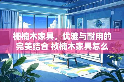 栅楠木家具，优雅与耐用的完美结合 桢楠木家具怎么样