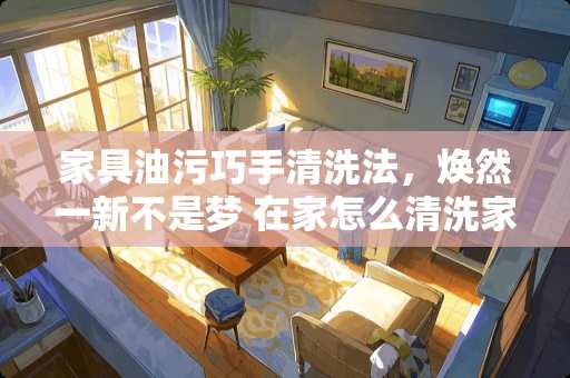 家具油污巧手清洗法，焕然一新不是梦 在家怎么清洗家具油污