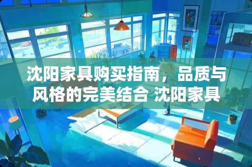 沈阳家具购买指南，品质与风格的完美结合 沈阳家具哪里买