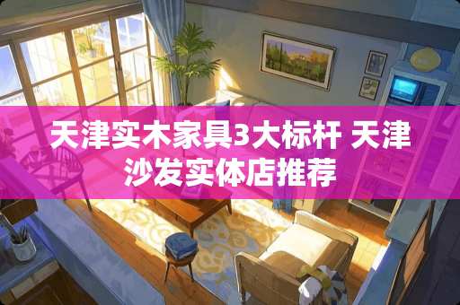 天津实木家具3大标杆 天津沙发实体店推荐
