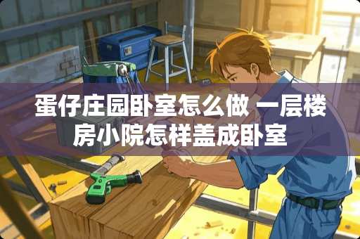 蛋仔庄园卧室怎么做 一层楼房小院怎样盖成卧室