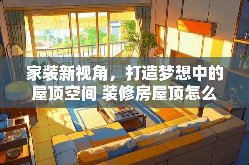 家装新视角，打造梦想中的屋顶空间 装修房屋顶怎么装修