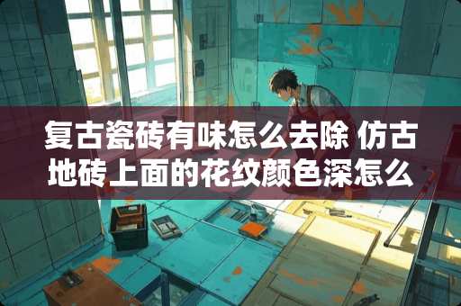 复古瓷砖有味怎么去除 仿古地砖上面的花纹颜色深怎么处理啊