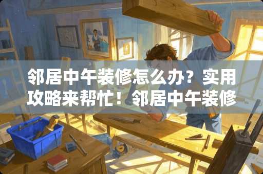 邻居中午装修怎么办？实用攻略来帮忙！邻居中午装修怎么说