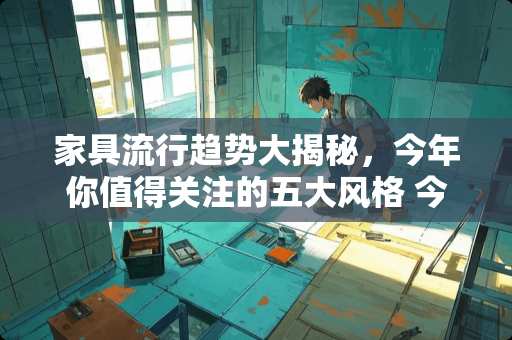 家具流行趋势大揭秘，今年你值得关注的五大风格 今年家具流行什么