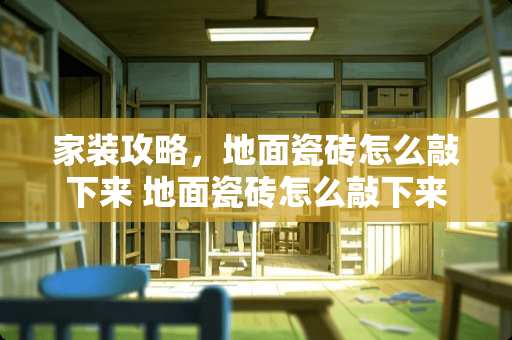 家装攻略，地面瓷砖怎么敲下来 地面瓷砖怎么敲下来