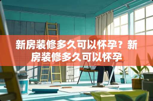 新房装修多久可以怀孕？新房装修多久可以怀孕