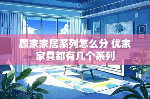 顾家家居系列怎么分 优家家具都有几个系列