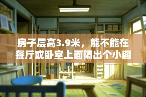 房子层高3.9米，能不能在餐厅或卧室上面隔出个小阁楼做书房或卧室？（附房型图） 阁楼如何装修成卧室