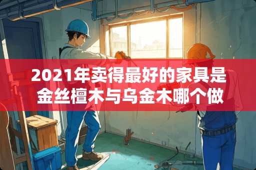 2021年卖得最好的家具是 金丝檀木与乌金木哪个做家具好