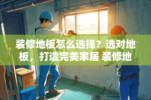 装修地板怎么选择？选对地板，打造完美家居 装修地板怎么选择