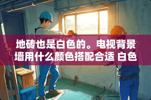 地砖也是白色的。电视背景墙用什么颜色搭配合适 白色的地砖，配什么色的电视背景墙和沙发背景墙