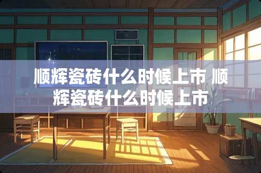 顺辉瓷砖什么时候上市 顺辉瓷砖什么时候上市