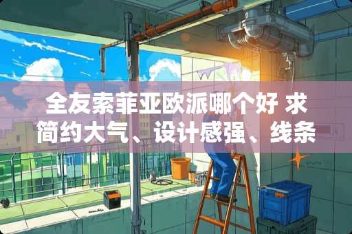 全友索菲亚欧派哪个好 求简约大气、设计感强、线条流畅的家具品牌