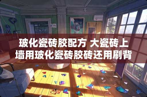 玻化瓷砖胶配方 大瓷砖上墙用玻化瓷砖胶砖还用刷背胶吗