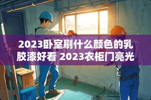 2023卧室刷什么颜色的乳胶漆好看 2023衣柜门亮光哑光怎么选