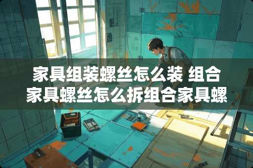 家具组装螺丝怎么装 组合家具螺丝怎么拆组合家具螺丝如何安装