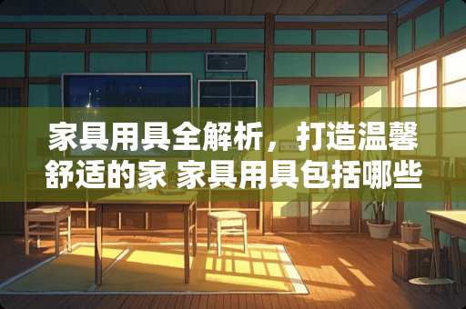 家具用具全解析，打造温馨舒适的家 家具用具包括哪些