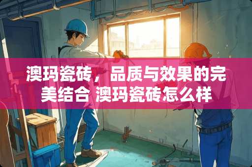 澳玛瓷砖，品质与效果的完美结合 澳玛瓷砖怎么样