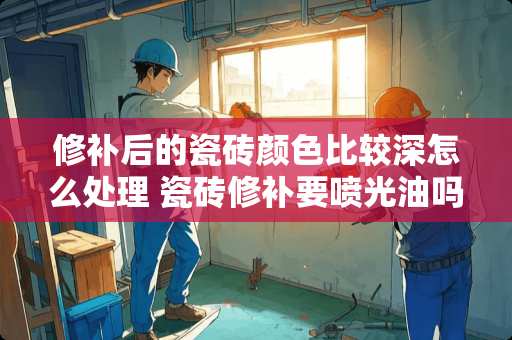 修补后的瓷砖颜色比较深怎么处理 瓷砖修补要喷光油吗