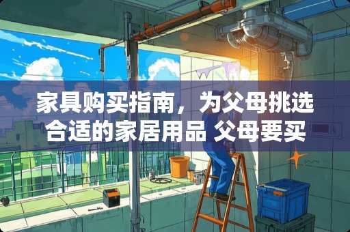家具购买指南，为父母挑选合适的家居用品 父母要买家具吗