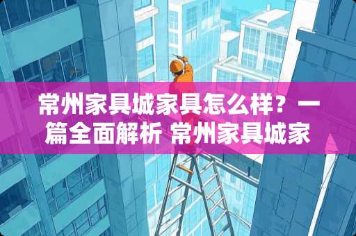 常州家具城家具怎么样？一篇全面解析 常州家具城家具怎么样