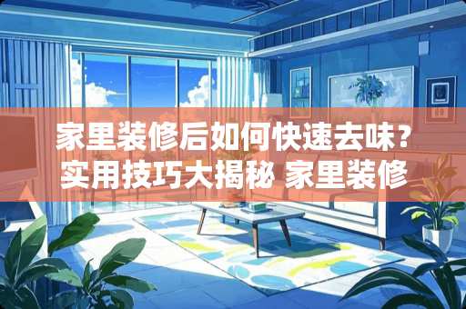 家里装修后如何快速去味？实用技巧大揭秘 家里装修好怎么去味道