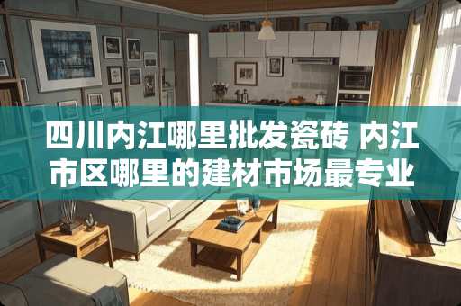 四川内江哪里批发瓷砖 内江市区哪里的建材市场最专业，哪家品牌的瓷砖服务好