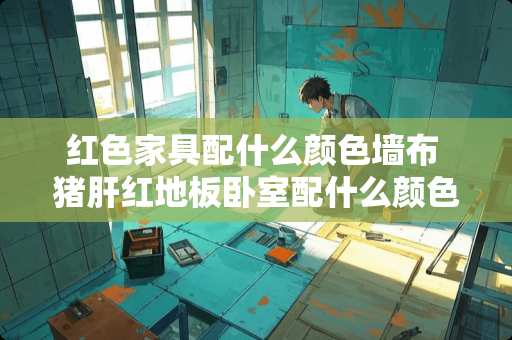 红色家具配什么颜色墙布 猪肝红地板卧室配什么颜色壁布