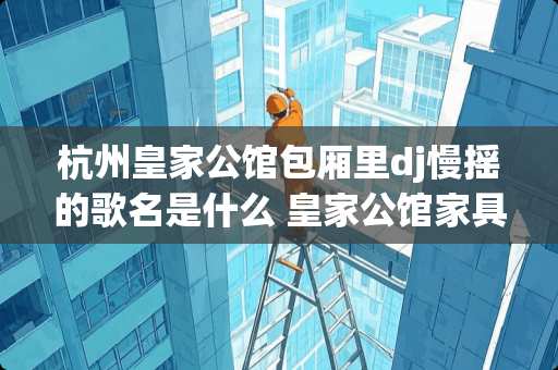 杭州皇家公馆包厢里dj慢摇的歌名是什么 皇家公馆家具怎么样 杭州皇家公馆包厢里dj慢摇的歌名是什么 皇家公馆家具怎么样