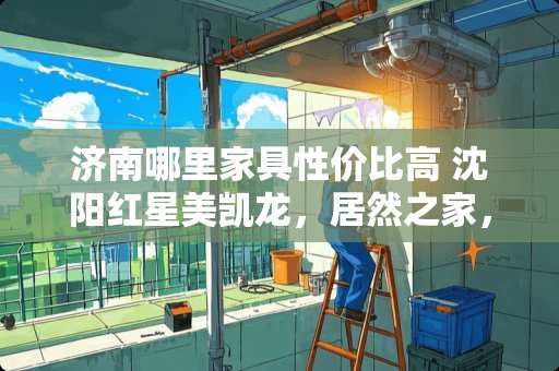 济南哪里家具性价比高 沈阳红星美凯龙，居然之家，百利家居，香江家居，宜家家居都能议价吗