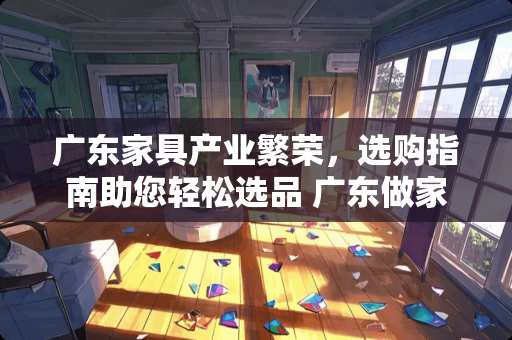 广东家具产业繁荣，选购指南助您轻松选品 广东做家具哪里多