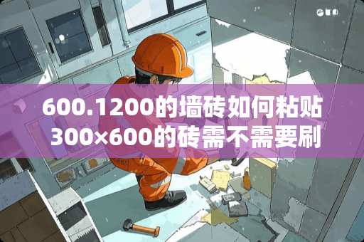 600.1200的墙砖如何粘贴 300×600的砖需不需要刷瓷砖背涂胶