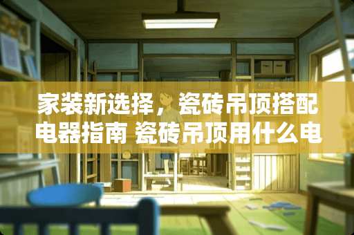 家装新选择，瓷砖吊顶搭配电器指南 瓷砖吊顶用什么电器好