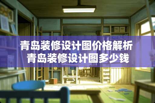 青岛装修设计图价格解析 青岛装修设计图多少钱