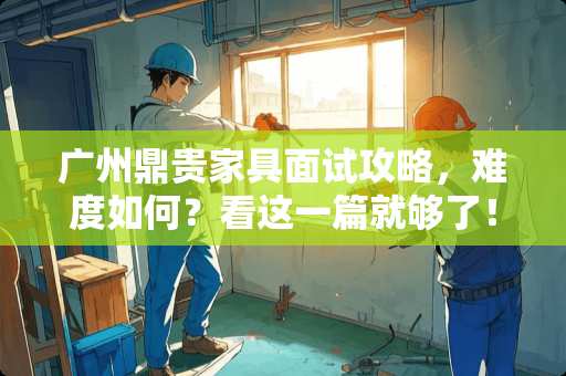 广州鼎贵家具面试攻略，难度如何？看这一篇就够了！广州鼎贵家具面试难吗