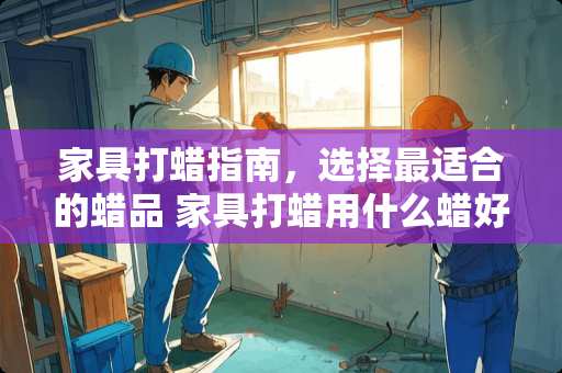 家具打蜡指南，选择最适合的蜡品 家具打蜡用什么蜡好